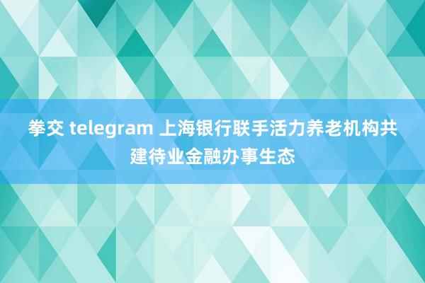 拳交 telegram 上海银行联手活力养老机构共建待业金融办事生态