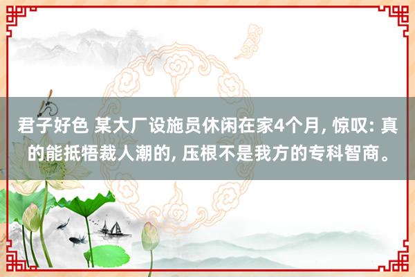 君子好色 某大厂设施员休闲在家4个月， 惊叹: 真的能抵牾裁人潮的， 压根不是我方的专科智商。