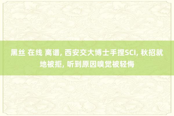 黑丝 在线 离谱， 西安交大博士手捏SCI， 秋招就地被拒， 听到原因嗅觉被轻侮