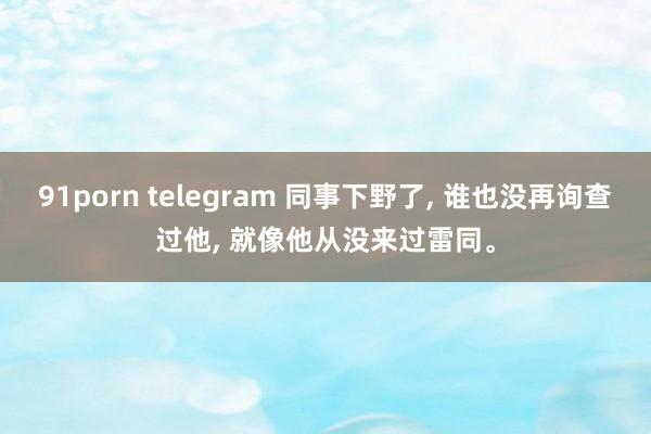 91porn telegram 同事下野了， 谁也没再询查过他， 就像他从没来过雷同。