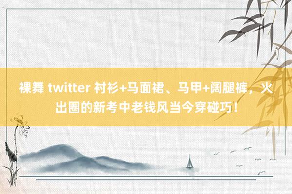 裸舞 twitter 衬衫+马面裙、马甲+阔腿裤，火出圈的新考中老钱风当今穿碰巧！