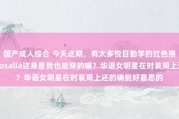 国产成人综合 今天这期，有太多悦目勤学的红色搭配了，西语天后Rosaliá这身是我也能穿的嘛？华语女明星在时装周上还的确挺好意思的