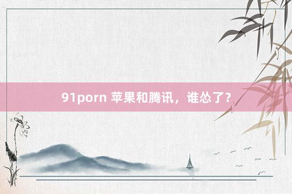 91porn 苹果和腾讯，谁怂了？