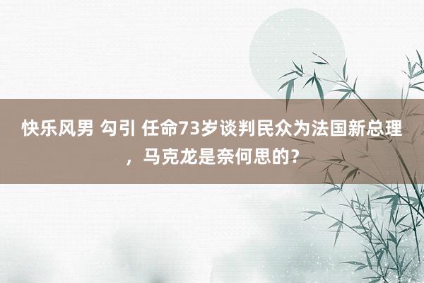 快乐风男 勾引 任命73岁谈判民众为法国新总理，马克龙是奈何思的？