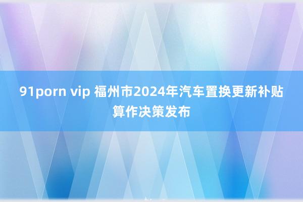 91porn vip 福州市2024年汽车置换更新补贴算作决策发布