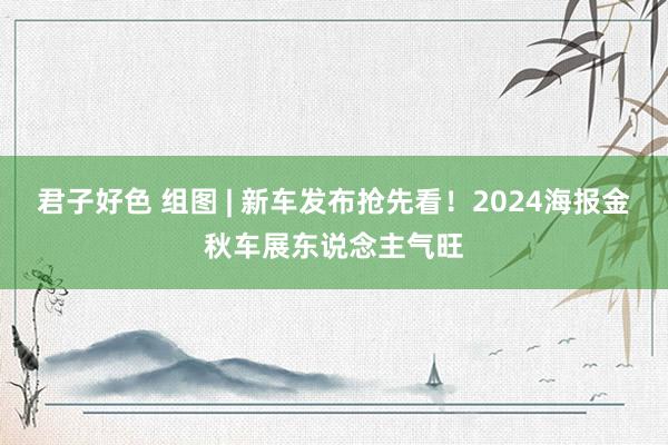 君子好色 组图 | 新车发布抢先看！2024海报金秋车展东说念主气旺