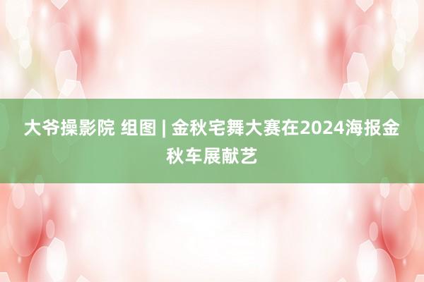 大爷操影院 组图 | 金秋宅舞大赛在2024海报金秋车展献艺