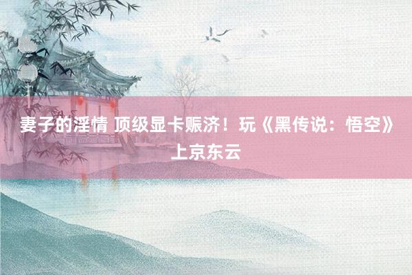 妻子的淫情 顶级显卡赈济！玩《黑传说：悟空》上京东云