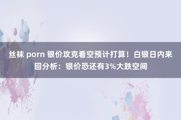 丝袜 porn 银价攻克看空预计打算！白银日内来回分析：银价恐还有3%大跌空间