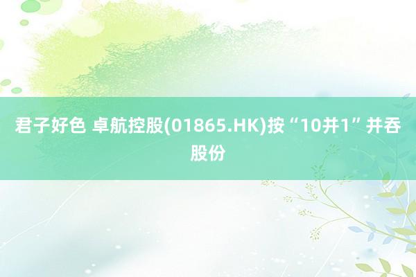 君子好色 卓航控股(01865.HK)按“10并1”并吞股份