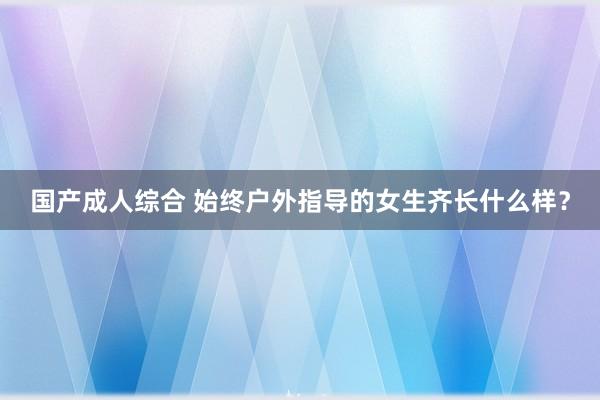 国产成人综合 始终户外指导的女生齐长什么样？