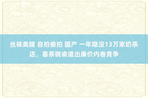 丝袜美腿 自拍偷拍 国产 一年隐没13万家奶茶店，喜茶晓谕退出廉价内卷竞争