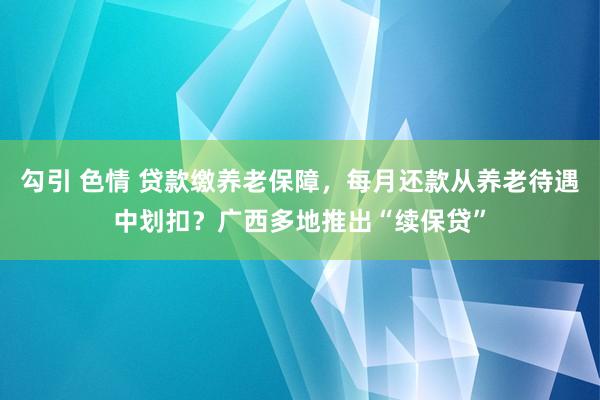 勾引 色情 贷款缴养老保障，每月还款从养老待遇中划扣？广西多地推出“续保贷”