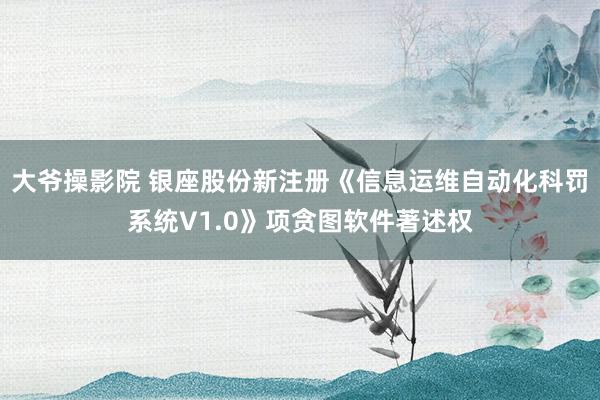 大爷操影院 银座股份新注册《信息运维自动化科罚系统V1.0》项贪图软件著述权