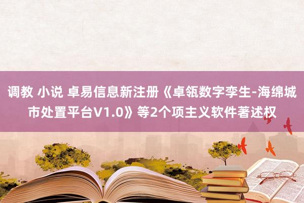 调教 小说 卓易信息新注册《卓瓴数字孪生-海绵城市处置平台V1.0》等2个项主义软件著述权