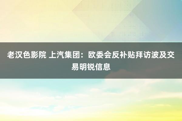 老汉色影院 上汽集团：欧委会反补贴拜访波及交易明锐信息