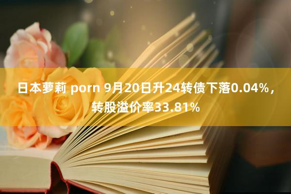 日本萝莉 porn 9月20日升24转债下落0.04%，转股溢价率33.81%