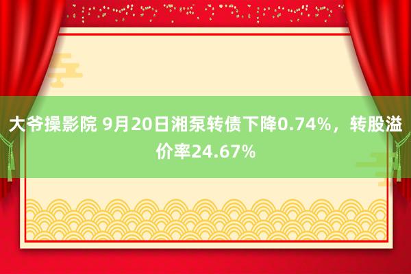 大爷操影院 9月20日湘泵转债下降0.74%，转股溢价率24.67%