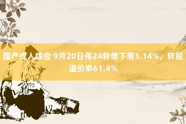 国产成人综合 9月20日伟24转债下落3.14%，转股溢价率61.4%