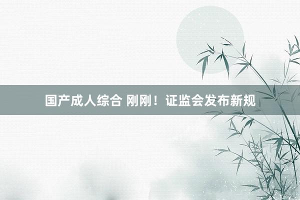 国产成人综合 刚刚！证监会发布新规