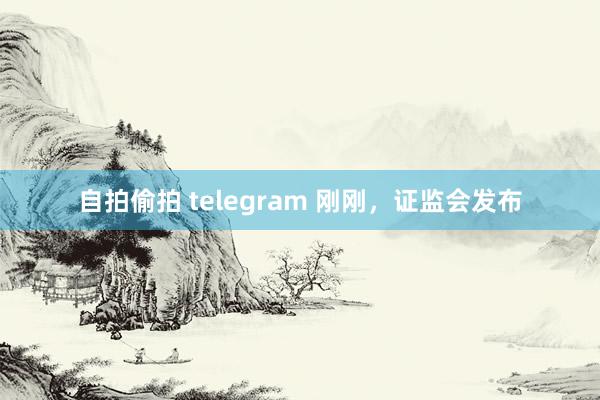 自拍偷拍 telegram 刚刚，证监会发布