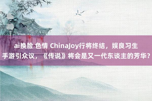 ai换脸 色情 ChinaJoy行将终结，娱良习生手游引众议，《传说》将会是又一代东谈主的芳华？