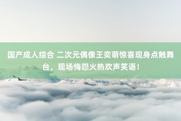 国产成人综合 二次元偶像王奕萌惊喜现身点触舞台，现场悔怨火热欢声笑语！