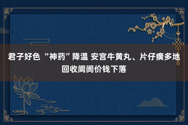 君子好色 “神药”降温 安宫牛黄丸、片仔癀多地回收阛阓价钱下落