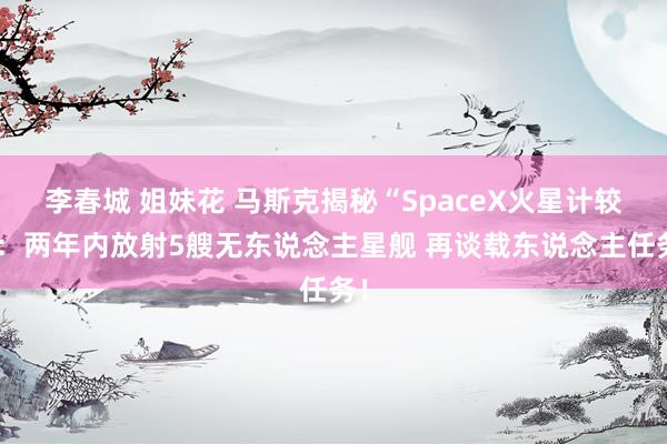 李春城 姐妹花 马斯克揭秘“SpaceX火星计较”：两年内放射5艘无东说念主星舰 再谈载东说念主任务！