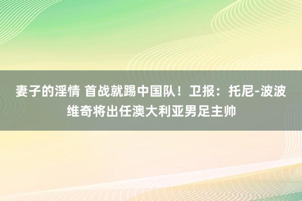 妻子的淫情 首战就踢中国队！卫报：托尼-波波维奇将出任澳大利亚男足主帅