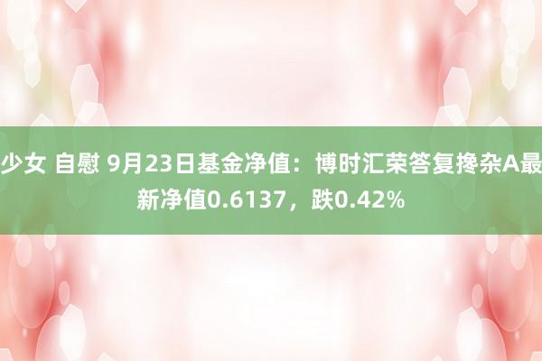 少女 自慰 9月23日基金净值：博时汇荣答复搀杂A最新净值0.6137，跌0.42%