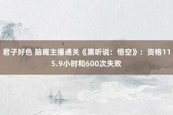 君子好色 脑瘫主播通关《黑听说：悟空》：资格115.9小时和600次失败