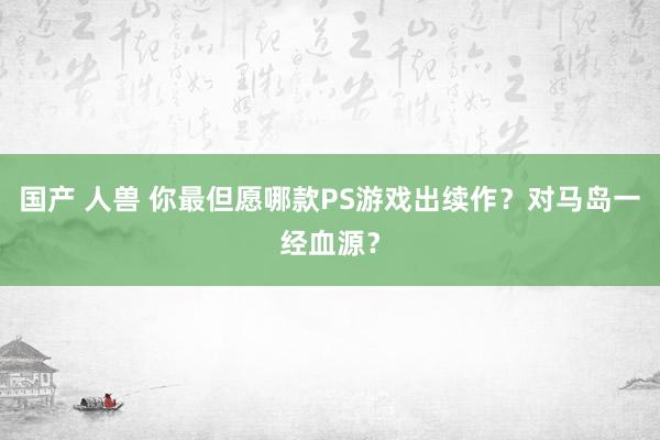 国产 人兽 你最但愿哪款PS游戏出续作？对马岛一经血源？