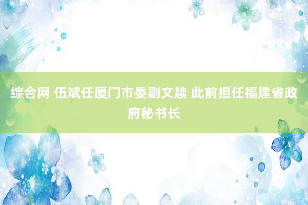 综合网 伍斌任厦门市委副文牍 此前担任福建省政府秘书长