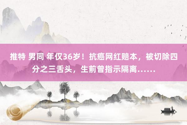 推特 男同 年仅36岁！抗癌网红赔本，被切除四分之三舌头，生前曾指示隔离……