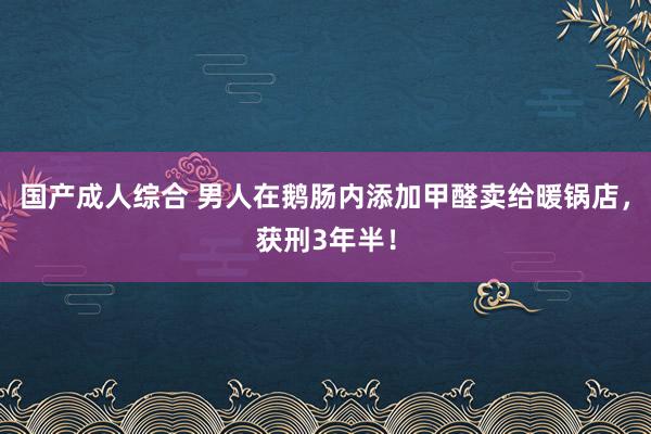 国产成人综合 男人在鹅肠内添加甲醛卖给暖锅店，获刑3年半！