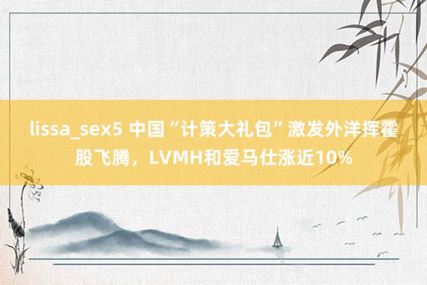 lissa_sex5 中国“计策大礼包”激发外洋挥霍股飞腾，LVMH和爱马仕涨近10%