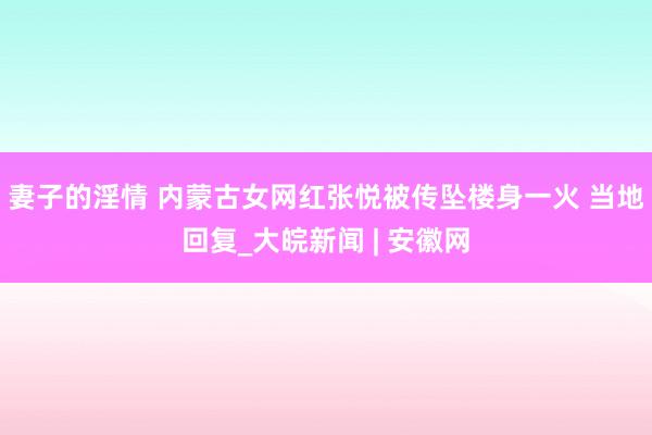 妻子的淫情 内蒙古女网红张悦被传坠楼身一火 当地回复_大皖新闻 | 安徽网