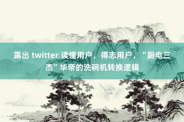 露出 twitter 读懂用户，得志用户，“厨电三杰”华帝的洗碗机转换逻辑