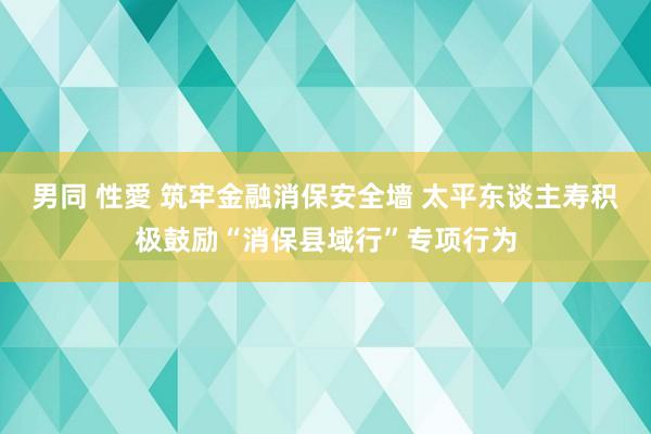 男同 性愛 筑牢金融消保安全墙 太平东谈主寿积极鼓励“消保县域行”专项行为