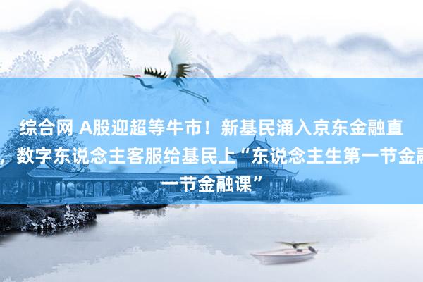 综合网 A股迎超等牛市！新基民涌入京东金融直播间，数字东说念主客服给基民上“东说念主生第一节金融课”