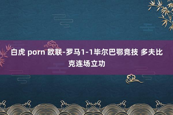 白虎 porn 欧联-罗马1-1毕尔巴鄂竞技 多夫比克连场立功