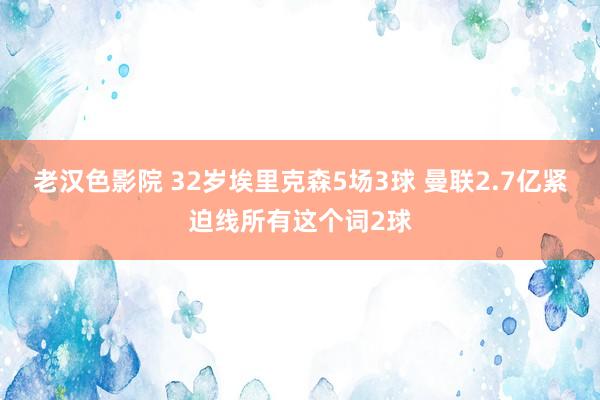 老汉色影院 32岁埃里克森5场3球 曼联2.7亿紧迫线所有这个词2球