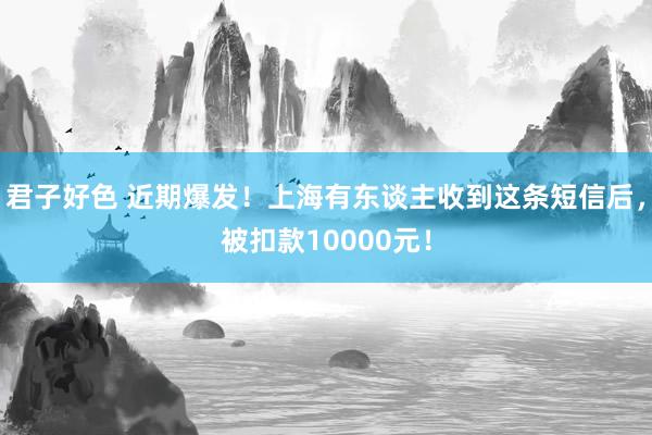 君子好色 近期爆发！上海有东谈主收到这条短信后，被扣款10000元！