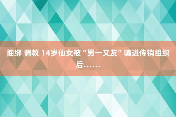 捆绑 调教 14岁仙女被“男一又友”骗进传销组织后……