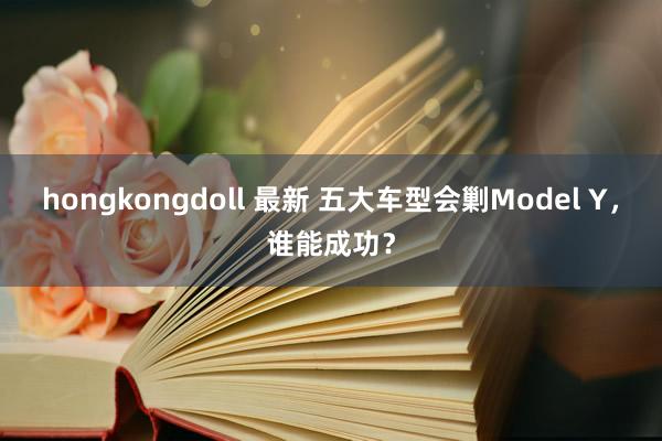 hongkongdoll 最新 五大车型会剿Model Y，谁能成功？