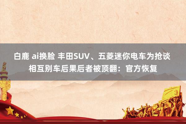 白鹿 ai换脸 丰田SUV、五菱迷你电车为抢谈 相互别车后果后者被顶翻：官方恢复