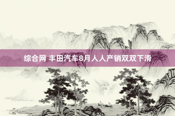 综合网 丰田汽车8月人人产销双双下滑