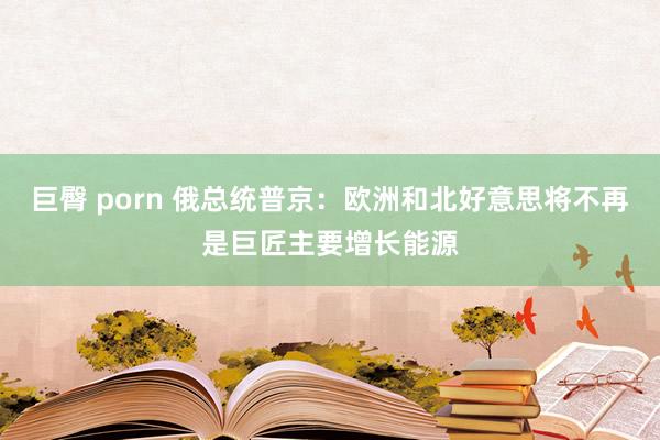 巨臀 porn 俄总统普京：欧洲和北好意思将不再是巨匠主要增长能源