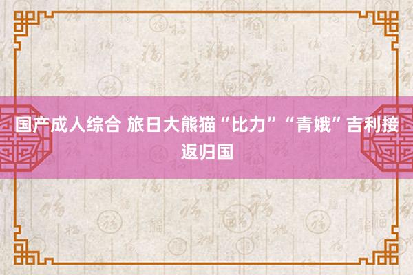 国产成人综合 旅日大熊猫“比力”“青娥”吉利接返归国